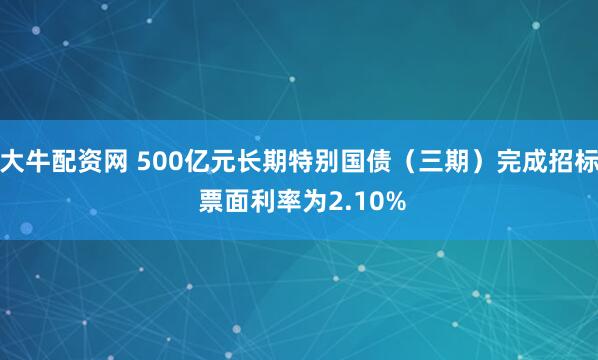 大牛配资网 500亿元长期特别国债（三期）完成招标 票面利率为2.10%
