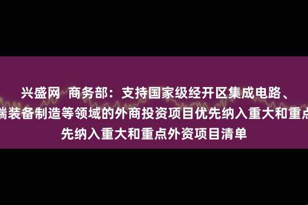 兴盛网  商务部:支持国家级经开区集成电路、生物医药、高端装备制造等领域的外商投资项目优先纳入重大和重点外资项目清单