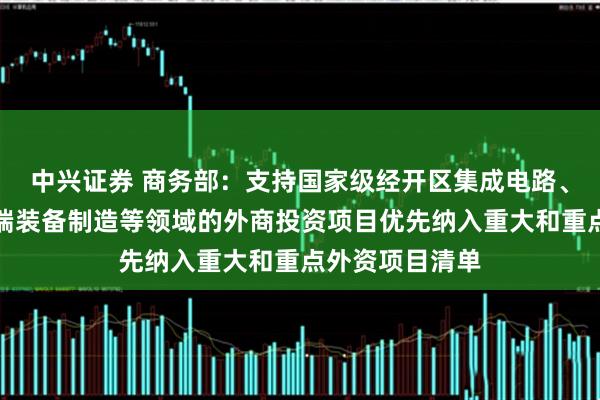 中兴证券 商务部：支持国家级经开区集成电路、生物医药、高端装备制造等领域的外商投资项目优先纳入重大和重点外资项目清单