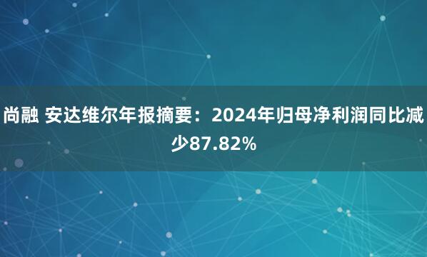 尚融 安达维尔年报摘要:2024年归母净利润同比减少87.82%
