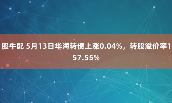 股牛配 5月13日华海转债上涨0.04%,转股溢价率157.55%
