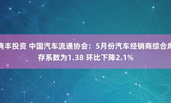 典丰投资 中国汽车流通协会:5月份汽车经销商综合库存系数为1.38 环比下降2.1%
