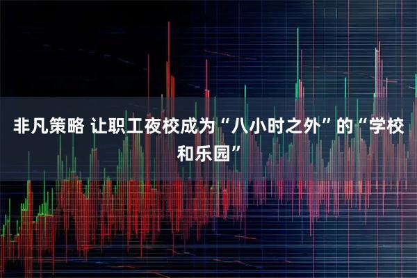非凡策略 让职工夜校成为“八小时之外”的“学校和乐园”