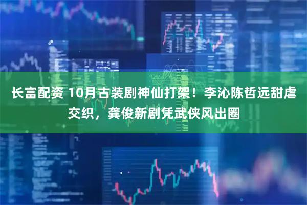 长富配资 10月古装剧神仙打架!李沁陈哲远甜虐交织,龚俊新剧凭武侠风出圈