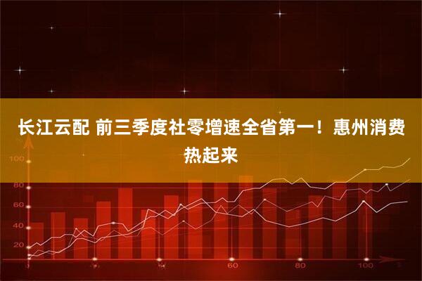 长江云配 前三季度社零增速全省第一!惠州消费热起来