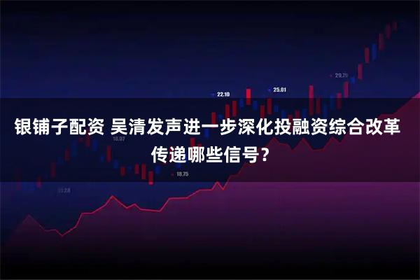 银铺子配资 吴清发声进一步深化投融资综合改革 传递哪些信号？