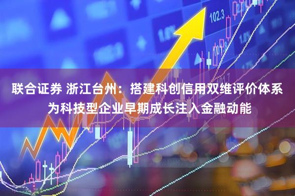 联合证券 浙江台州:搭建科创信用双维评价体系 为科技型企业早期成长注入金融动能