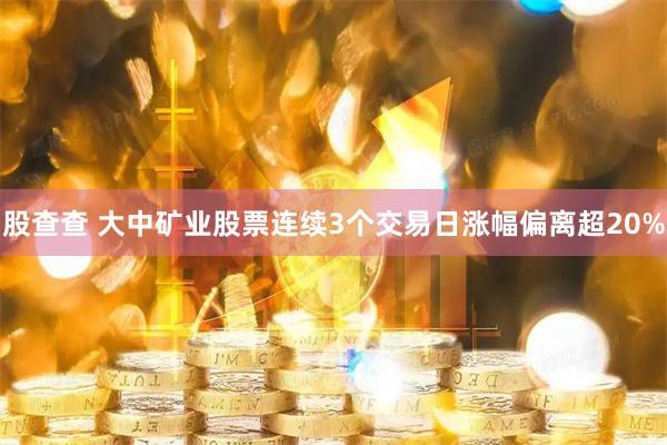 股查查 大中矿业股票连续3个交易日涨幅偏离超20%