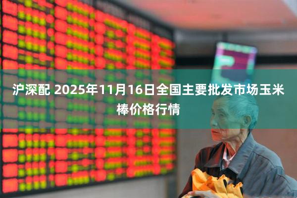 沪深配 2025年11月16日全国主要批发市场玉米棒价格行情