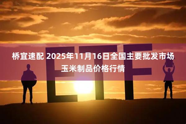 桥宜速配 2025年11月16日全国主要批发市场玉米制品价格行情