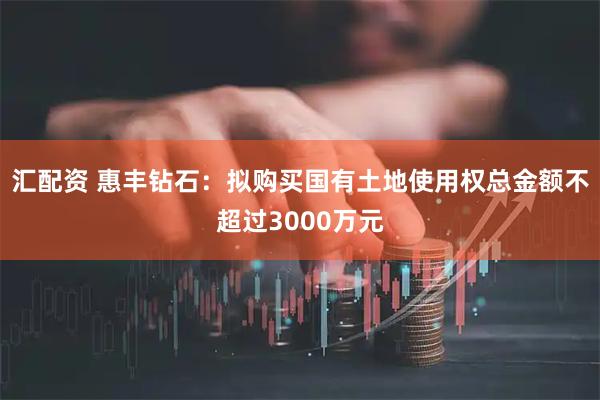 汇配资 惠丰钻石：拟购买国有土地使用权总金额不超过3000万元