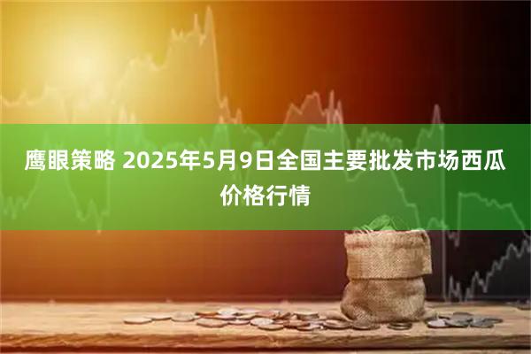 鹰眼策略 2025年5月9日全国主要批发市场西瓜价格行情
