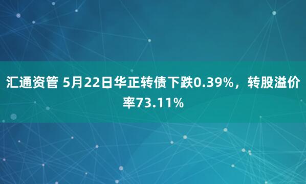 汇通资管 5月22日华正转债下跌0.39%，转股溢价率73.11%