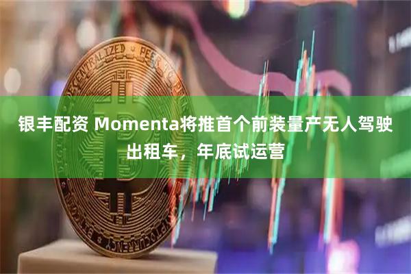 银丰配资 Momenta将推首个前装量产无人驾驶出租车,年底试运营