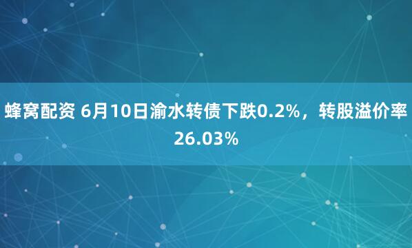 蜂窝配资 6月10日渝水转债下跌0.2%，转股溢价率26.03%