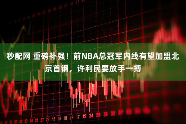 秒配网 重磅补强!前NBA总冠军内线有望加盟北京首钢,许利民要放手一搏
