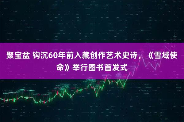 聚宝盆 钩沉60年前入藏创作艺术史诗，《雪域使命》举行图书首发式