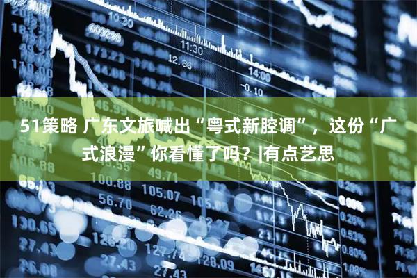 51策略 广东文旅喊出“粤式新腔调”，这份“广式浪漫”你看懂了吗？|有点艺思