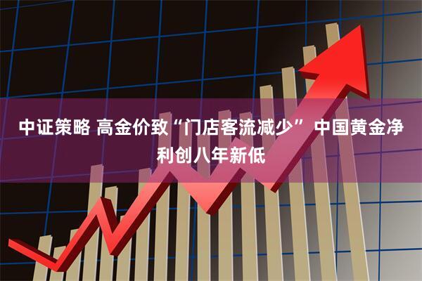 中证策略 高金价致“门店客流减少” 中国黄金净利创八年新低