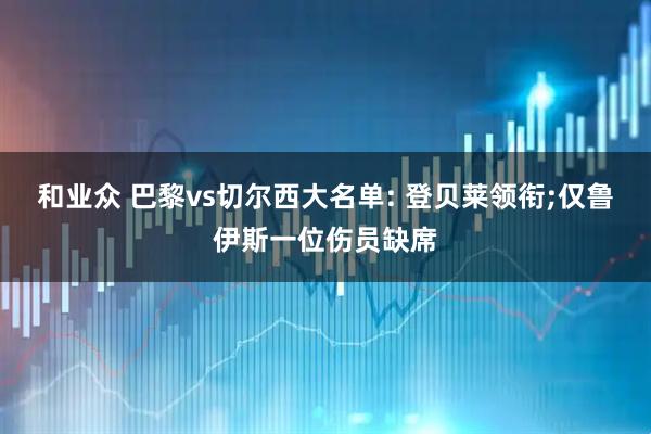 和业众 巴黎vs切尔西大名单: 登贝莱领衔;仅鲁伊斯一位伤员缺席