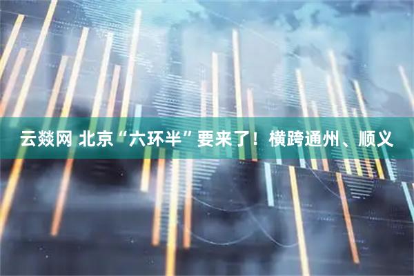 云燚网 北京“六环半”要来了！横跨通州、顺义