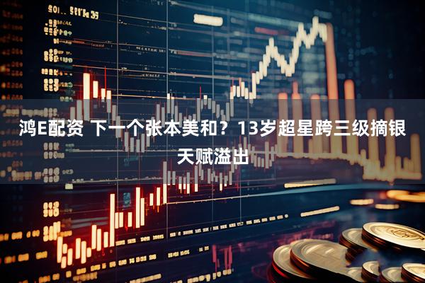 鸿E配资 下一个张本美和?13岁超星跨三级摘银天赋溢出