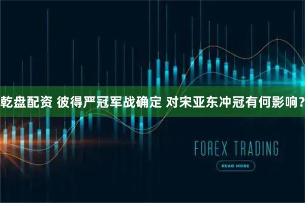 乾盘配资 彼得严冠军战确定 对宋亚东冲冠有何影响？