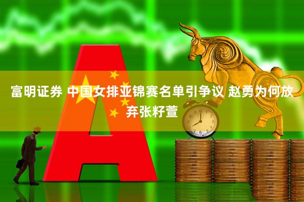 富明证券 中国女排亚锦赛名单引争议 赵勇为何放弃张籽萱