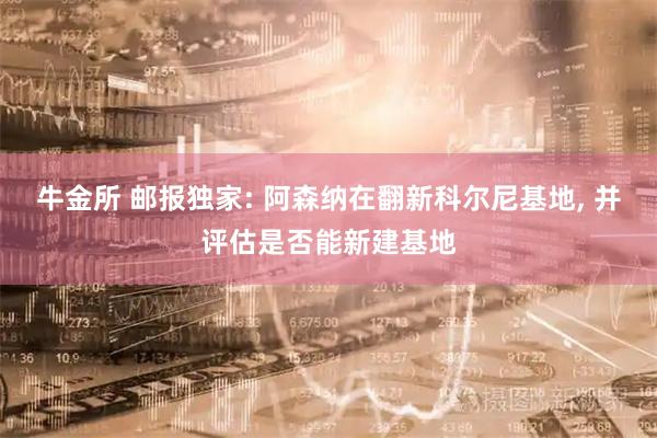 牛金所 邮报独家: 阿森纳在翻新科尔尼基地, 并评估是否能新建基地